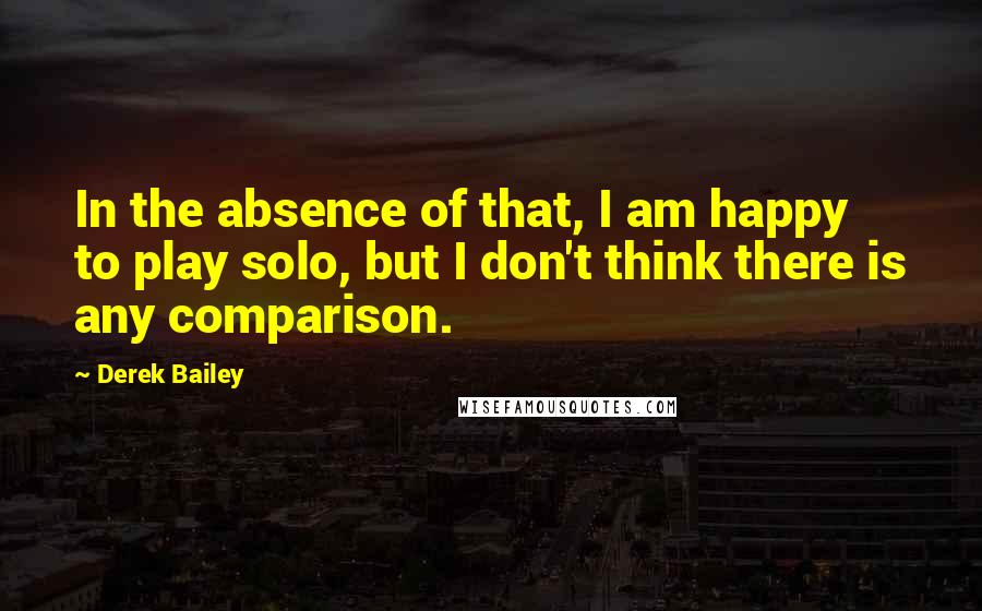 Derek Bailey Quotes: In the absence of that, I am happy to play solo, but I don't think there is any comparison.