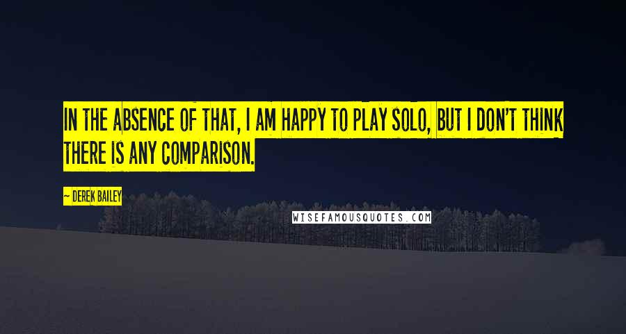 Derek Bailey Quotes: In the absence of that, I am happy to play solo, but I don't think there is any comparison.