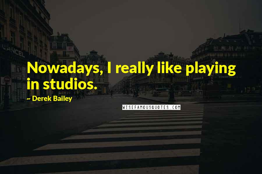 Derek Bailey Quotes: Nowadays, I really like playing in studios.