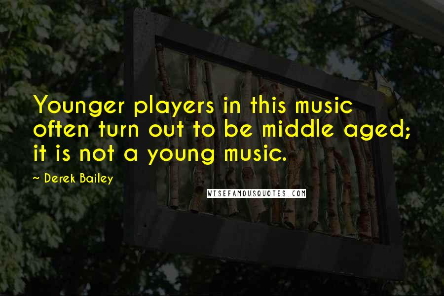 Derek Bailey Quotes: Younger players in this music often turn out to be middle aged; it is not a young music.