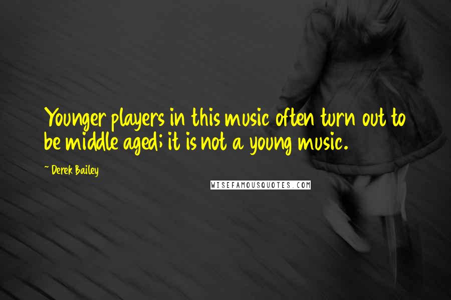 Derek Bailey Quotes: Younger players in this music often turn out to be middle aged; it is not a young music.