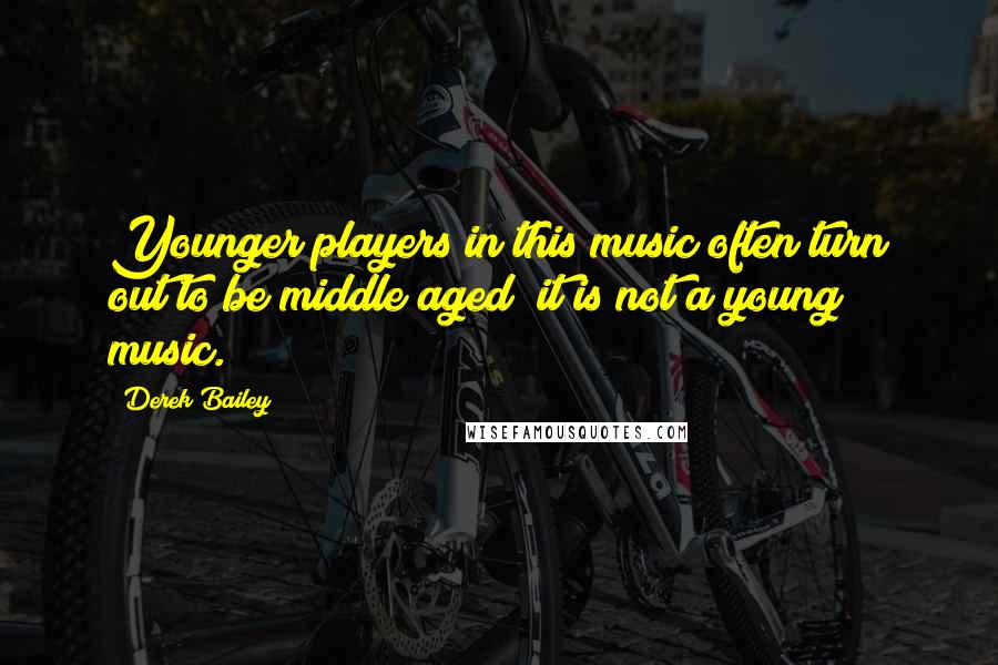 Derek Bailey Quotes: Younger players in this music often turn out to be middle aged; it is not a young music.