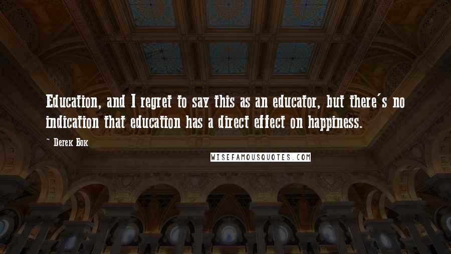 Derek Bok Quotes: Education, and I regret to say this as an educator, but there's no indication that education has a direct effect on happiness.