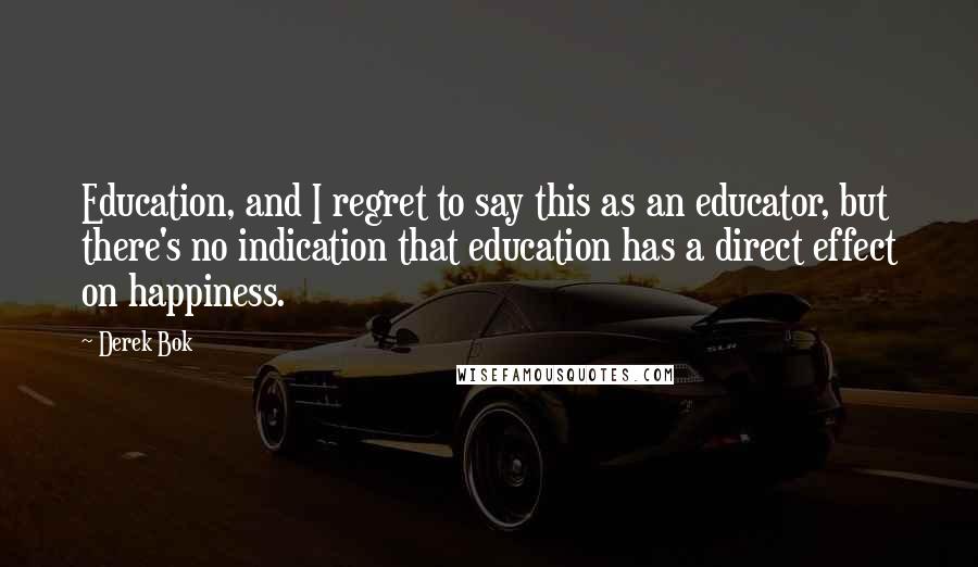 Derek Bok Quotes: Education, and I regret to say this as an educator, but there's no indication that education has a direct effect on happiness.