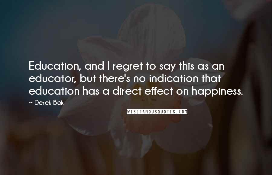 Derek Bok Quotes: Education, and I regret to say this as an educator, but there's no indication that education has a direct effect on happiness.