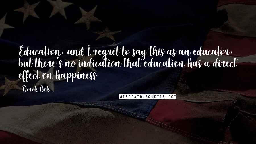 Derek Bok Quotes: Education, and I regret to say this as an educator, but there's no indication that education has a direct effect on happiness.