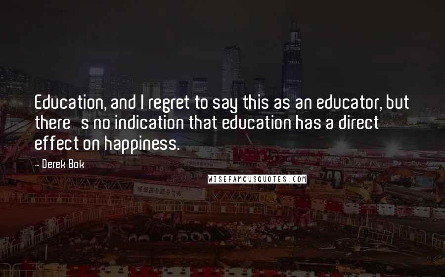 Derek Bok Quotes: Education, and I regret to say this as an educator, but there's no indication that education has a direct effect on happiness.