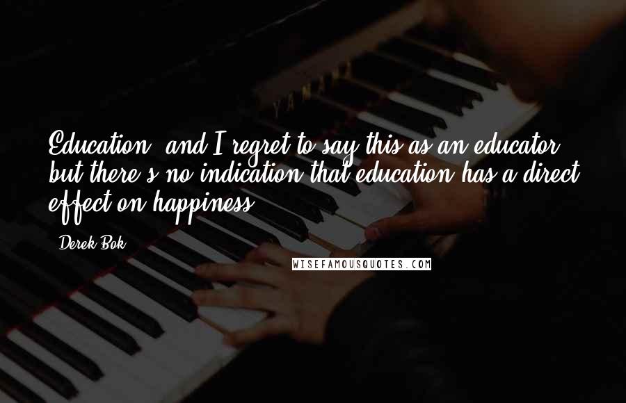 Derek Bok Quotes: Education, and I regret to say this as an educator, but there's no indication that education has a direct effect on happiness.