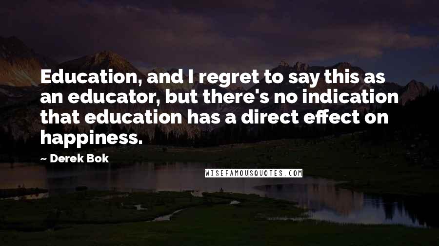 Derek Bok Quotes: Education, and I regret to say this as an educator, but there's no indication that education has a direct effect on happiness.