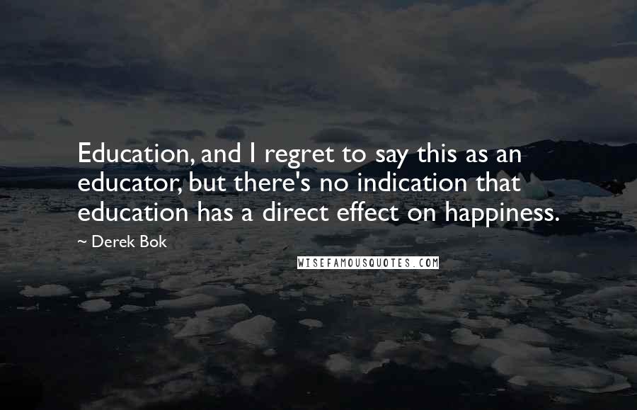 Derek Bok Quotes: Education, and I regret to say this as an educator, but there's no indication that education has a direct effect on happiness.