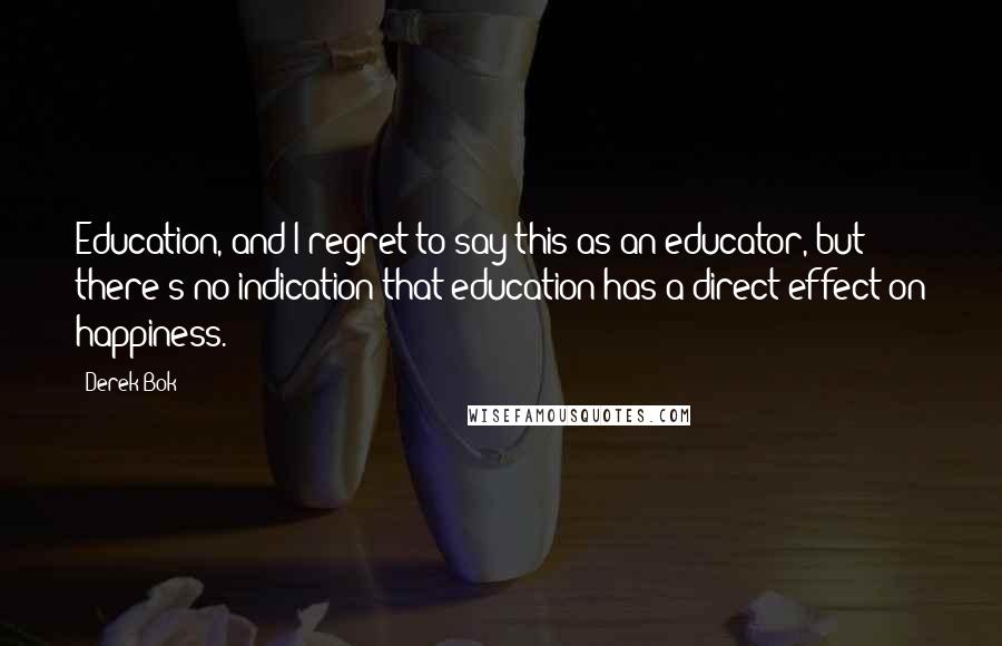 Derek Bok Quotes: Education, and I regret to say this as an educator, but there's no indication that education has a direct effect on happiness.