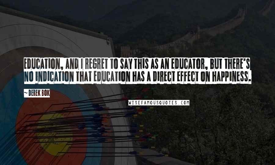 Derek Bok Quotes: Education, and I regret to say this as an educator, but there's no indication that education has a direct effect on happiness.