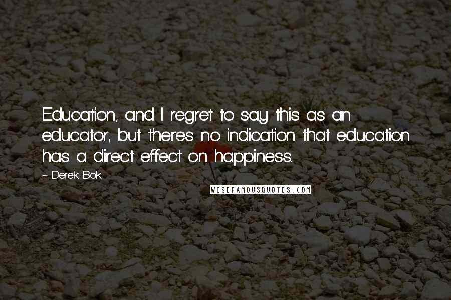 Derek Bok Quotes: Education, and I regret to say this as an educator, but there's no indication that education has a direct effect on happiness.