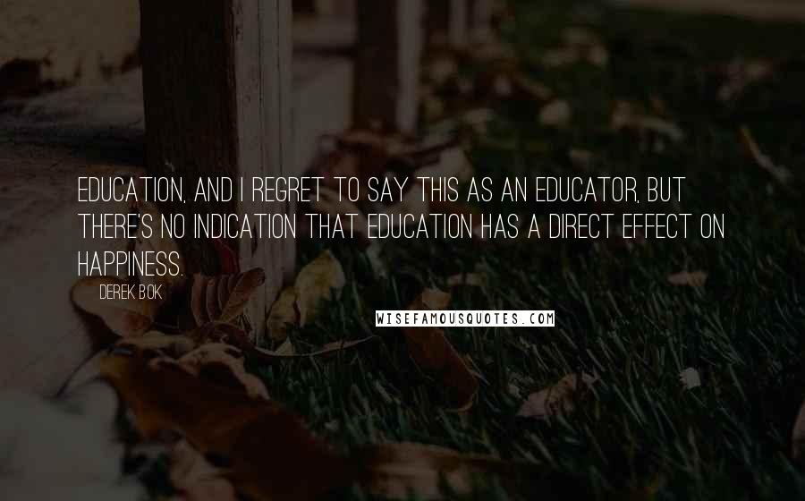 Derek Bok Quotes: Education, and I regret to say this as an educator, but there's no indication that education has a direct effect on happiness.