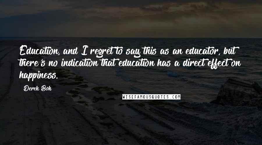 Derek Bok Quotes: Education, and I regret to say this as an educator, but there's no indication that education has a direct effect on happiness.