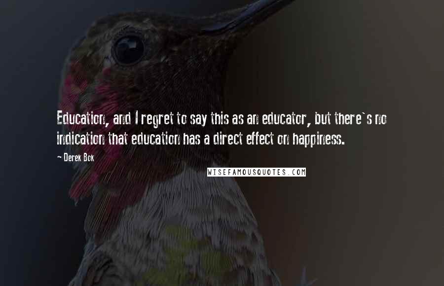 Derek Bok Quotes: Education, and I regret to say this as an educator, but there's no indication that education has a direct effect on happiness.