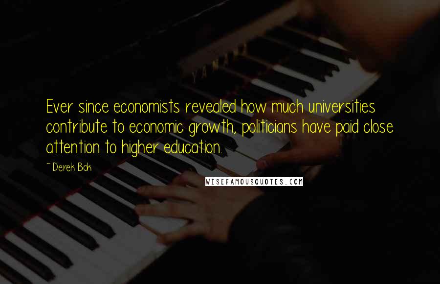 Derek Bok Quotes: Ever since economists revealed how much universities contribute to economic growth, politicians have paid close attention to higher education.