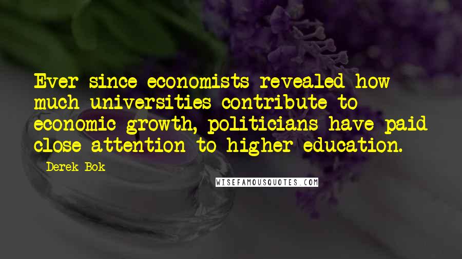 Derek Bok Quotes: Ever since economists revealed how much universities contribute to economic growth, politicians have paid close attention to higher education.