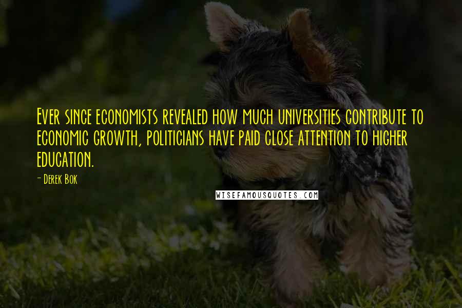 Derek Bok Quotes: Ever since economists revealed how much universities contribute to economic growth, politicians have paid close attention to higher education.