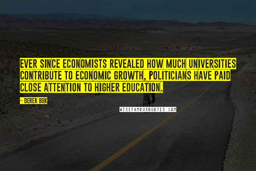 Derek Bok Quotes: Ever since economists revealed how much universities contribute to economic growth, politicians have paid close attention to higher education.