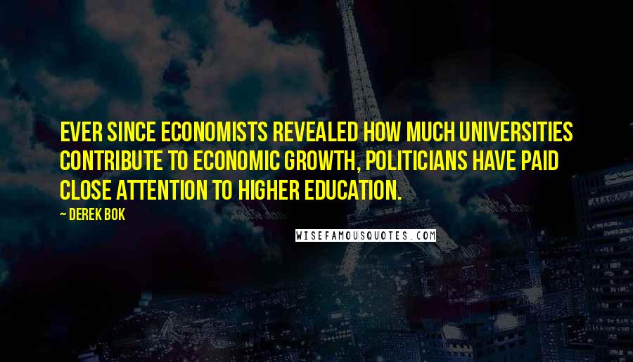 Derek Bok Quotes: Ever since economists revealed how much universities contribute to economic growth, politicians have paid close attention to higher education.