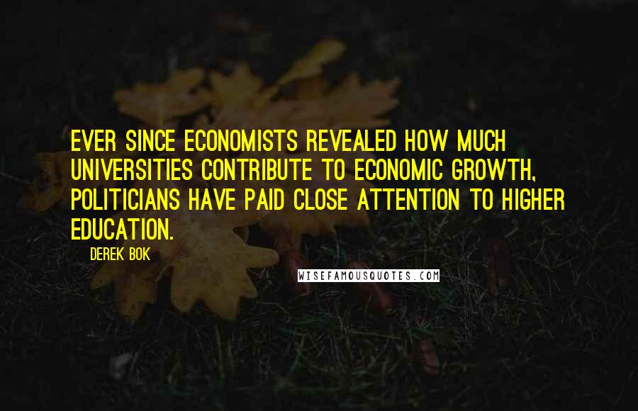 Derek Bok Quotes: Ever since economists revealed how much universities contribute to economic growth, politicians have paid close attention to higher education.