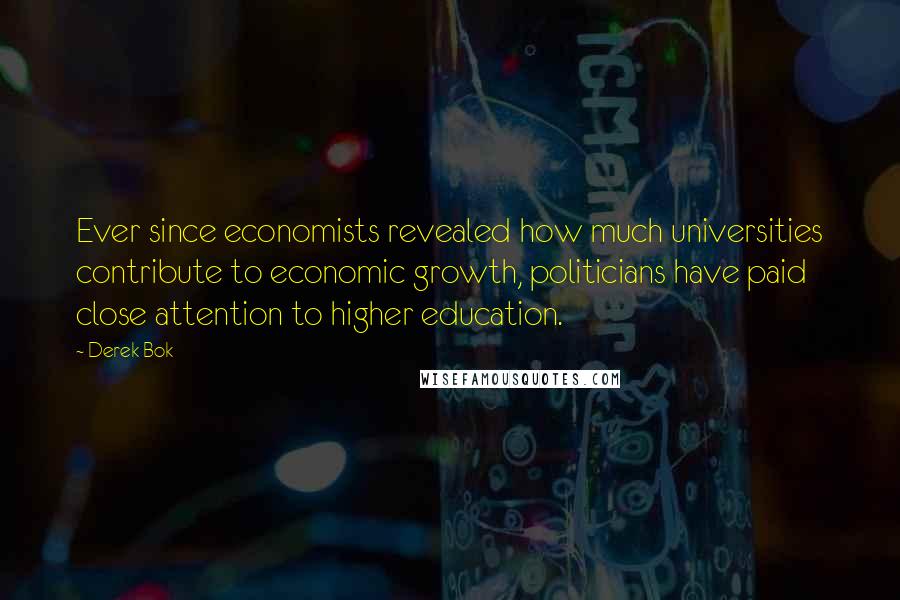 Derek Bok Quotes: Ever since economists revealed how much universities contribute to economic growth, politicians have paid close attention to higher education.