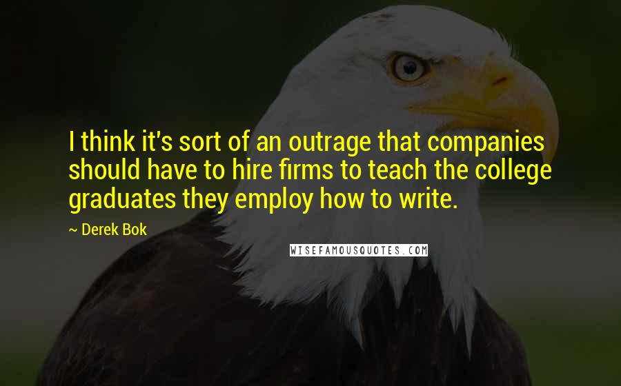 Derek Bok Quotes: I think it's sort of an outrage that companies should have to hire firms to teach the college graduates they employ how to write.