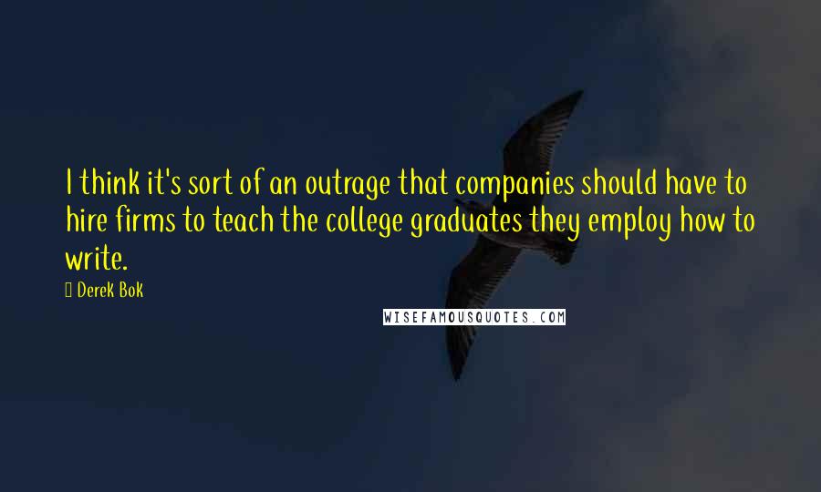 Derek Bok Quotes: I think it's sort of an outrage that companies should have to hire firms to teach the college graduates they employ how to write.