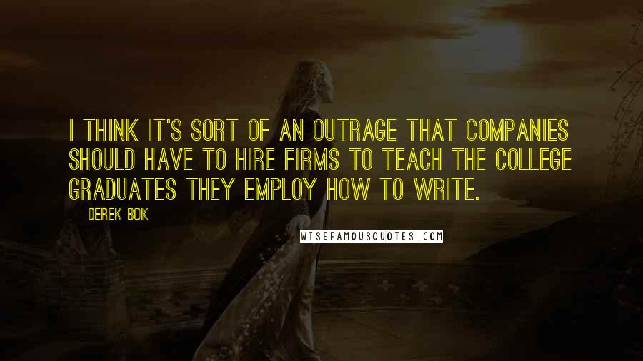 Derek Bok Quotes: I think it's sort of an outrage that companies should have to hire firms to teach the college graduates they employ how to write.