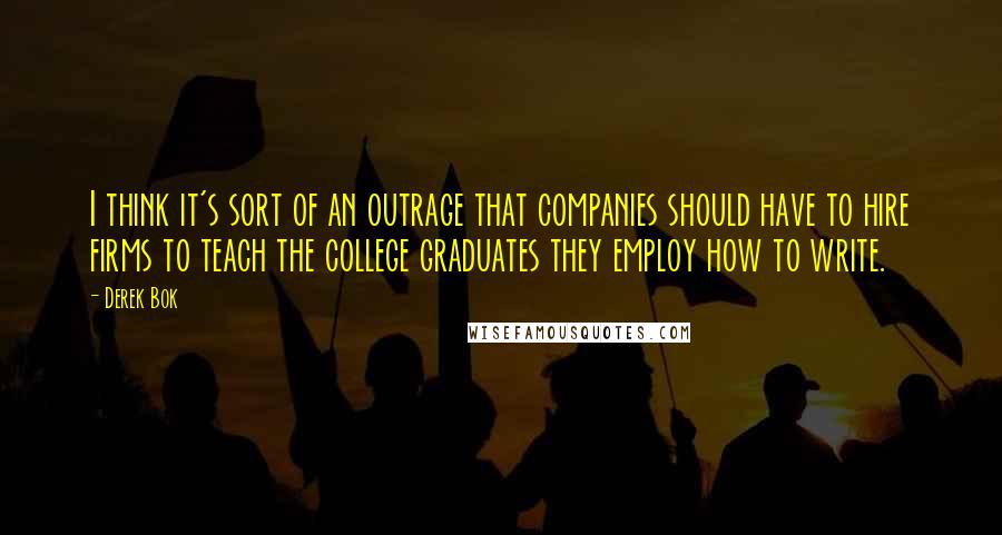 Derek Bok Quotes: I think it's sort of an outrage that companies should have to hire firms to teach the college graduates they employ how to write.