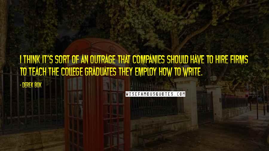 Derek Bok Quotes: I think it's sort of an outrage that companies should have to hire firms to teach the college graduates they employ how to write.