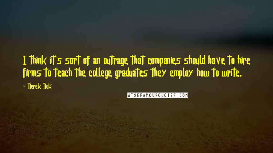 Derek Bok Quotes: I think it's sort of an outrage that companies should have to hire firms to teach the college graduates they employ how to write.