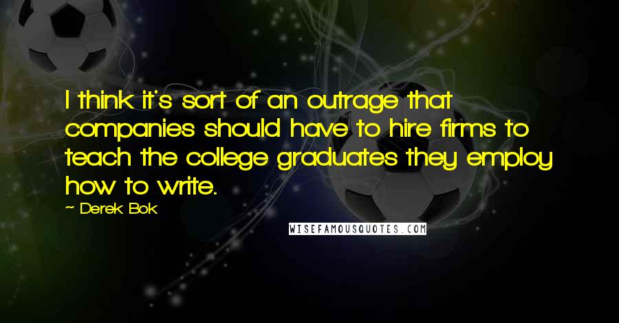 Derek Bok Quotes: I think it's sort of an outrage that companies should have to hire firms to teach the college graduates they employ how to write.