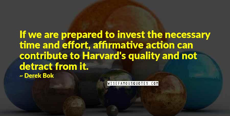 Derek Bok Quotes: If we are prepared to invest the necessary time and effort, affirmative action can contribute to Harvard's quality and not detract from it.