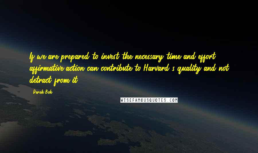 Derek Bok Quotes: If we are prepared to invest the necessary time and effort, affirmative action can contribute to Harvard's quality and not detract from it.