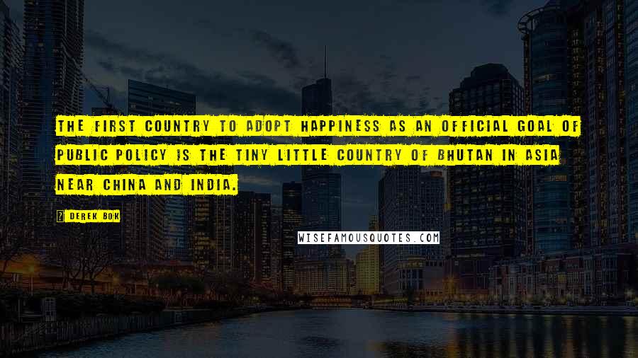 Derek Bok Quotes: The first country to adopt happiness as an official goal of public policy is the tiny little country of Bhutan in Asia near China and India.