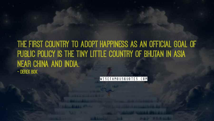 Derek Bok Quotes: The first country to adopt happiness as an official goal of public policy is the tiny little country of Bhutan in Asia near China and India.