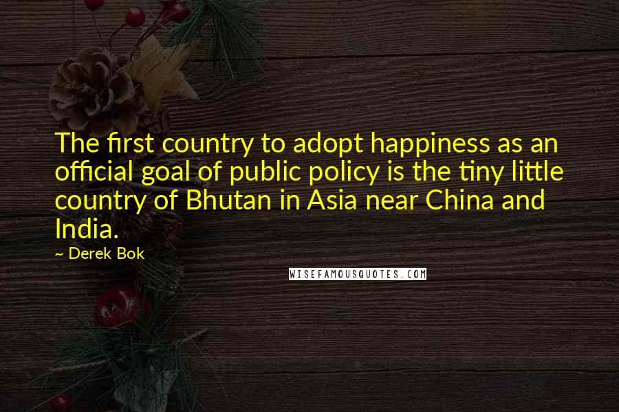 Derek Bok Quotes: The first country to adopt happiness as an official goal of public policy is the tiny little country of Bhutan in Asia near China and India.
