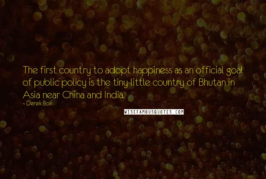 Derek Bok Quotes: The first country to adopt happiness as an official goal of public policy is the tiny little country of Bhutan in Asia near China and India.