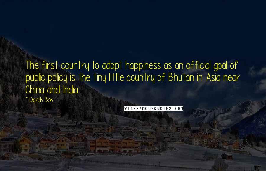 Derek Bok Quotes: The first country to adopt happiness as an official goal of public policy is the tiny little country of Bhutan in Asia near China and India.