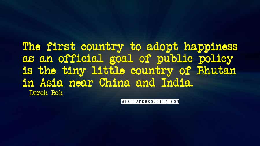 Derek Bok Quotes: The first country to adopt happiness as an official goal of public policy is the tiny little country of Bhutan in Asia near China and India.