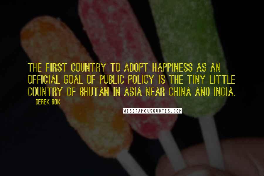 Derek Bok Quotes: The first country to adopt happiness as an official goal of public policy is the tiny little country of Bhutan in Asia near China and India.