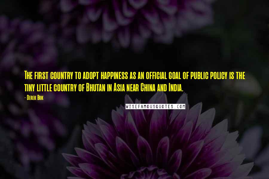 Derek Bok Quotes: The first country to adopt happiness as an official goal of public policy is the tiny little country of Bhutan in Asia near China and India.