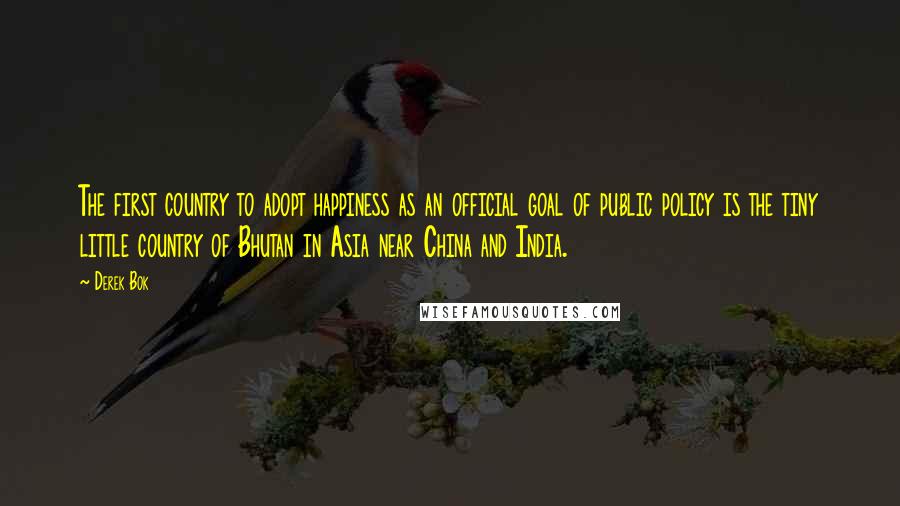 Derek Bok Quotes: The first country to adopt happiness as an official goal of public policy is the tiny little country of Bhutan in Asia near China and India.
