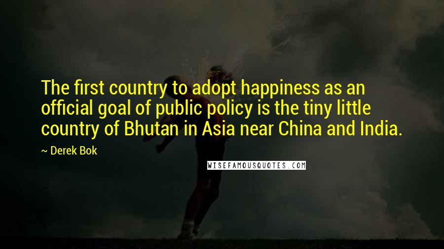 Derek Bok Quotes: The first country to adopt happiness as an official goal of public policy is the tiny little country of Bhutan in Asia near China and India.