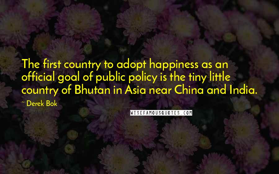 Derek Bok Quotes: The first country to adopt happiness as an official goal of public policy is the tiny little country of Bhutan in Asia near China and India.