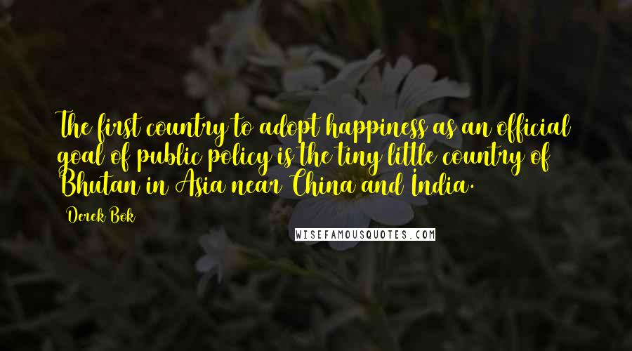Derek Bok Quotes: The first country to adopt happiness as an official goal of public policy is the tiny little country of Bhutan in Asia near China and India.