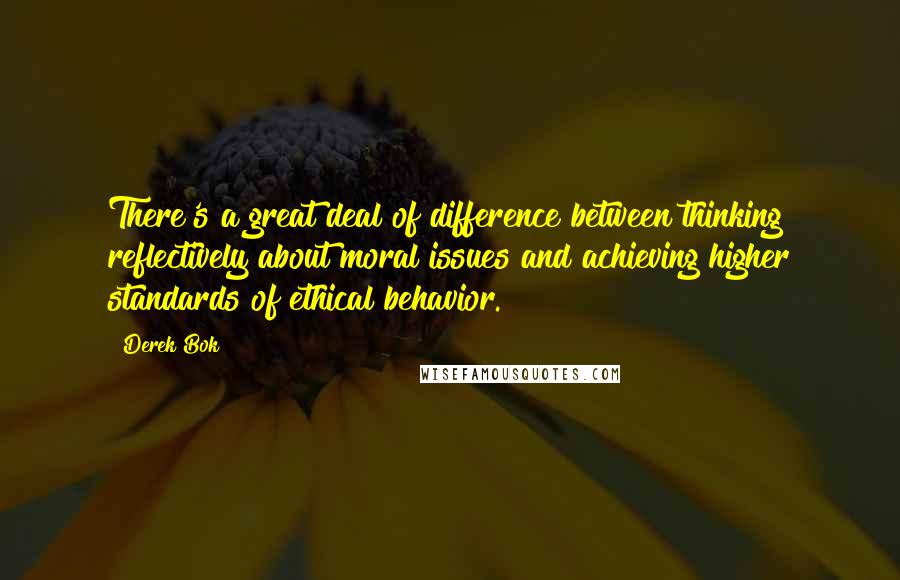 Derek Bok Quotes: There's a great deal of difference between thinking reflectively about moral issues and achieving higher standards of ethical behavior.