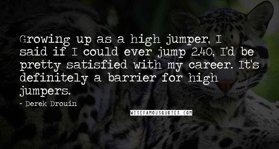 Derek Drouin Quotes: Growing up as a high jumper, I said if I could ever jump 2.40, I'd be pretty satisfied with my career. It's definitely a barrier for high jumpers.